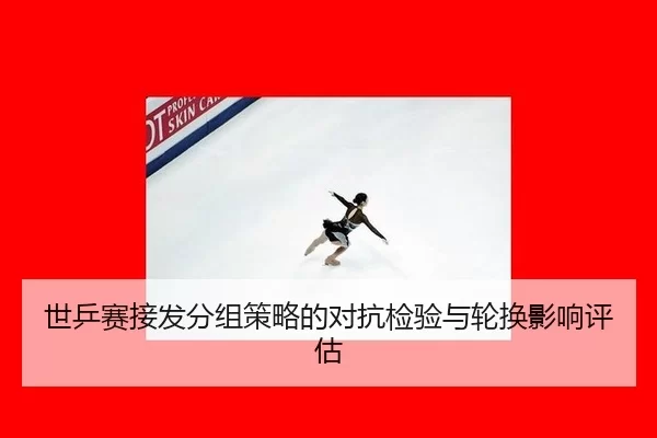 世乒赛接发分组策略的对抗检验与轮换影响评估